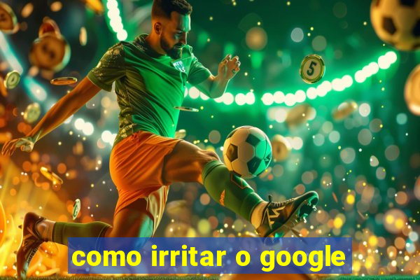 como irritar o google